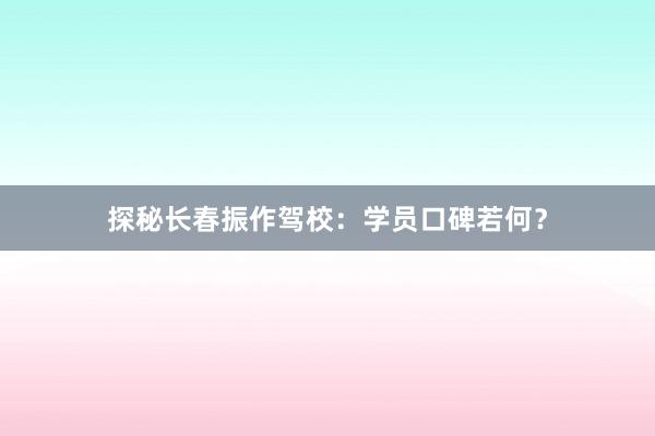 探秘长春振作驾校：学员口碑若何？