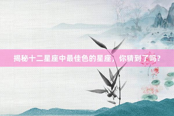 揭秘十二星座中最佳色的星座，你猜到了吗？
