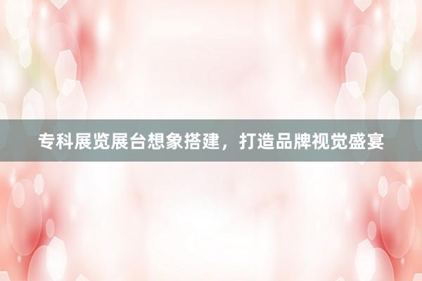 专科展览展台想象搭建，打造品牌视觉盛宴