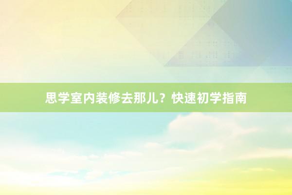 思学室内装修去那儿？快速初学指南