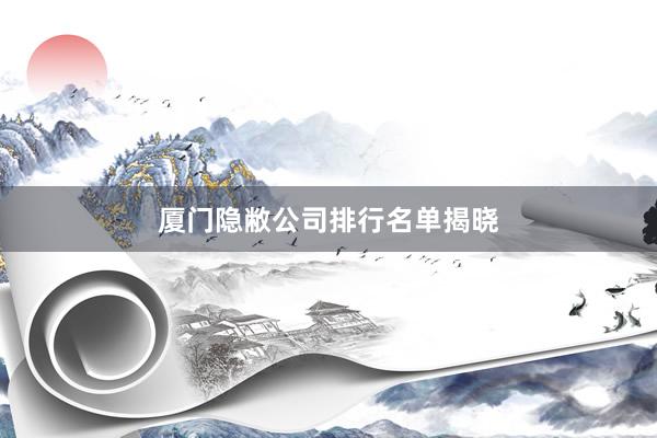 厦门隐敝公司排行名单揭晓